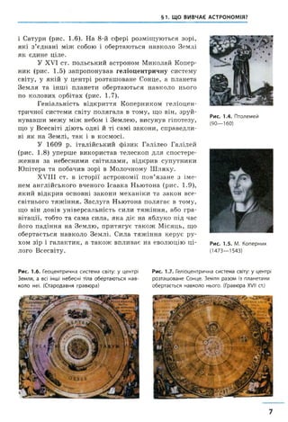 §1. ЩО ВИВЧАЄ АСТРОНОМІЯ?
і Сатурн (рис. 1.6). На 8-й сфері розміщуються зорі,
які з’єднані між собою і обертаються навколо Землі
як єдине ціле.
У XVI ст. польський астроном Миколай Копер­
ник (рис. 1.5) запропонував геліоцентричну систему
світу, у якій у центрі розташоване Сонце, а планета
Земля та інші планети обертаються навколо нього
по колових орбітах (рис. 1.7).
Геніальність відкриття Коперником геліоцен­
тричної системи світу полягала в тому, що він, зруй­
нувавши межу між небом і Землею, висунув гіпотезу,
що у Всесвіті діють одні й ті самі закони, справедли­
ві як на Землі, так і в космосі.
У 1609 р. італійський фізик Галілео Галілей
(рис. 1.8) уперше використав телескоп для спостере­
ження за небесними світилами, відкрив супутники
Юпітера та побачив зорі в Молочному Шляху.
XVIII ст. в історії астрономії пов’язане з іме­
нем англійського вченого Ісаака Ньютона (рис. 1.9),
який відкрив основні закони механіки та закон все­
світнього тяжіння. Заслуга Ньютона полягає в тому,
що він довів універсальність сили тяжіння, або гра­
вітації, тобто та сама сила, яка діє на яблуко під час
його падіння на Землю, притягує також Місяць, що
обертається навколо Землі. Сила тяжіння керує ру­
хом зір і галактик, а також впливає на еволюцію ці­
лого Всесвіту.
Рис. 1.4. Птолемей
(90—160)
Рис. 1.5. М. Коперник
(1473—1543)
Рис. 1.6. Геоцентрична система світу: у центрі
Земля, а всі інші небесні тіла обертаються нав­
коло неї. (Стародавня гравюра)
Рис. 1.7. Геліоцентрична система світу: у центрі
розташоване Сонце. Земля разом із планетами
обертається навколо нього. (Гравюра XVII ст.)
7
 