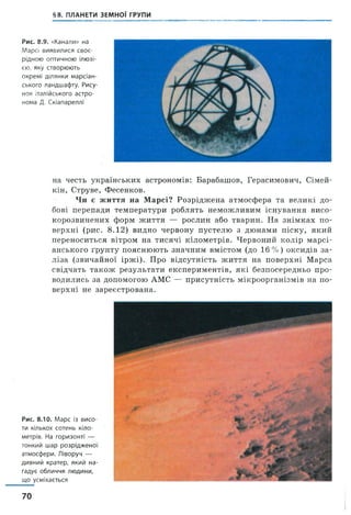 §8. ПЛАНЕТИ ЗЕМНОЇ ГРУПИ
Рис. 8.9. «Канали» на
Марсі виявилися своє­
рідною оптичною ілюзі­
єю, яку створюють
окремі ділянки марсіан­
ського ландшафту. Рису­
нок італійського астро­
нома Д. Скіапареллі
на честь українських астрономів: Барабашов, Герасимович, Сімей-
кін, Струве, Фесенков.
Чи є життя на Марсі? Розріджена атмосфера та великі до­
бові перепади температури роблять неможливим існування висо-
корозвинених форм життя — рослин або тварин. На знімках по­
верхні (рис. 8 .12) видно червону пустелю з дюнами піску, який
переноситься вітром на тисячі кілометрів. Червоний колір марсі­
анського ґрунту пояснюють значним вмістом (до 16% ) оксидів за­
ліза (звичайної іржі). Про відсутність життя на поверхні Марса
свідчать також результати експериментів, які безпосередньо про­
водились за допомогою АМС — присутність мікроорганізмів на по­
верхні не зареєстрована.
Рис. 8.10. Марс із висо­
ти кількох сотень кіло­
метрів. На горизонті —
тонкий шар розрідженої
атмосфери. Ліворуч —
дивний кратер, який на­
гадує обличчя людини,
що усміхається
70
 
