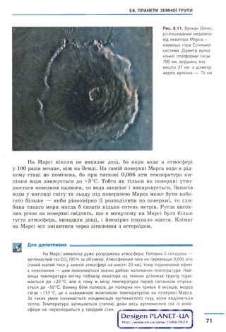 §8. ПЛАНЕТИ ЗЕМНОЇ ГРУПИ
Рис. 8.11. Вулкан Олімп,
розташований недалеко
від екватора Марса,—
найвища гора Сонячної
системи. Діаметр вулка­
нічної платформи сягає
700 км, вершина має
висоту 27 км, а діаметр
жерла вулкана — 75 км
На Марсі ніколи не випадає дощ, бо пари води в атмосфері
у 100 разів менше, ніж на Землі. На самій поверхні Марса вода в рід­
кому стані не помічена, бо при тискові 0,006 атм температура ки­
піння води знижується до +3°С. Тобто як тільки на поверхні утво­
рюється невелика калюжа, то вода закипає і випаровується. Запасів
води у вигляді снігу та льоду під поверхнею Марса може бути наба­
гато більше — якби рівномірно її розподілити по поверхні, то гли­
бина такого моря могла б сягати кілька сотень метрів. Русла висох­
лих річок на поверхні свідчать, що в минулому на Марсі була більш
густа атмосфера, випадали дощі, і ймовірно існувало життя. Клімат
на Марсі міг змінитися через зіткнення з астероїдом.
Для допитливих
На Марсі виявлена дуже розріджена атмосфера. Головна її складова —
вуглекислий газ С02(95% за об'ємом). Атмосферний тиск не перевищує 0,006 атм
(такий малий тиск у земній атмосфері на висоті 20 км), тому парниковий ефект
є невеликим — цим пояснюються значні добові коливання температури. Най­
вища температура влітку поблизу екватора на темних ділянках ґрунту підні­
мається до +22 °С, але в тому ж місці температура перед світанком опуска­
ється до -50 °С. Взимку біля полюсів, де полярна ніч триває 8 місяців, мороз
сягає -133 °С, це є найнижчою можливою температурою на поверхні Марса.
За таких умов починається конденсація вуглекислого газу, коли виділяється
тепло. Температура залишається сталою, доки весь вуглекислий газ із атмо­
сфери не перетвориться у твердий стан.
сОе5І§еп РЬАЫЕТ-иА
h ttp ://w w w .e x .u a /v ie w /16 8 6 7 9 2 4 І 71
 