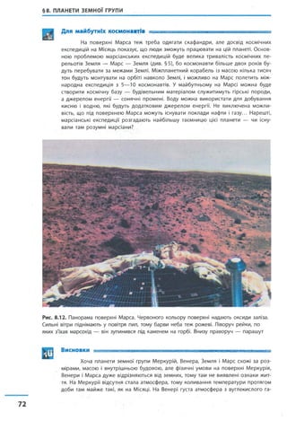 §8. ПЛАНЕТИ ЗЕМНОЇ ГРУПИ
Для майбутніх космонавтів ■ ------------- ■■
На поверхні Марса теж треба одягати скафандри, але досвід космічних
експедицій на Місяць показує, що люди зможуть працювати на цій планеті. Основ­
ною проблемою марсіанських експедицій буде велика тривалість космічних пе­
рельотів Земля — Марс — Земля (див. §5), бо космонавти більше двох років бу­
дуть перебувати за межами Землі. Міжпланетний корабель із масою кілька тисяч
тон будуть монтувати на орбіті навколо Землі, і можливо на Марс полетить між­
народна експедиція з 5—10 космонавтів. У майбутньому на Марсі можна буде
створити космічну базу — будівельним матеріалом служитимуть гірські породи,
а джерелом енергії — сонячні промені. Воду можна використати для добування
кисню і водню, які будуть додатковим джерелом енергії. Не виключена можли­
вість, що під поверхнею Марса можуть існувати поклади нафти і газу... Нарешті,
марсіанські експедиції розгадають найбільшу таємницю цієї планети — чи існу­
вали там розумні марсіани?
Рис. 8.12. Панорама поверхні Марса. Червоного кольору поверхні надають оксиди заліза.
Сильні вітри піднімають у повітря пил, тому барви неба теж рожеві. Ліворуч рейки, по
яких з'їхав марсохід — він зупинився під каменем на горбі. Внизу праворуч — парашут
Висновки ................ ...
Хоча планети земної групи Меркурій, Венера, Земля і Марс схожі за роз­
мірами, масою і внутрішньою будовою, але фізичні умови на поверхні Меркурія,
Венери і Марса дуже відрізняються від земних, тому там не виявлені ознаки жит­
тя. На Меркурії відсутня стала атмосфера, тому коливання температури протягом
доби там майже такі, як на Місяці. На Венері густа атмосфера з вуглекислого га­
72
 