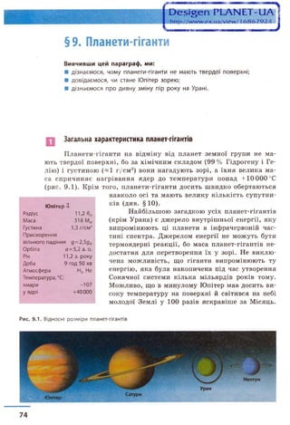§9. Планети-гіганти
Вивчивши цей параграф, ми:
■ дізнаємося, чому планети-гіганти не мають твердої поверхні;
■ довідаємося, чи стане Юпітер зорею;
■ дізнаємося про дивну зміну пір року на Урані.
Загальна характеристика планет-гігантів
Планети-гіганти на відміну від планет земної групи не ма­
ють твердої поверхні, бо за хімічним складом (99% Гідрогену і Ге­
лію) і густиною («1 г/см 3) вони нагадують зорі, а їхня велика ма­
са спричиняє нагрівання ядер до температури понад +10 000 °С
(рис. 9.1). Крім того, планети-гіганти досить швидко обертаються
навколо осі та мають велику кількість супутни­
ків (див. § 10).
Найбільшою загадкою усіх планет-гігантів
(крім Урана) є джерело внутрішньої енергії, яку
випромінюють ці планети в інфрачервоній час­
тині спектра. Джерелом енергії не можуть бути
термоядерні реакції, бо маса планет-гігантів не­
достатня для перетворення їх у зорі. Не виклю­
чена можливість, що гіганти випромінюють ту
енергію, яка була накопичена під час утворення
Сонячної системи кілька мільярдів років тому.
Можливо, що в минулому Юпітер мав досить ви­
соку температуру на поверхні й світився на небі
молодої Землі у 100 разів яскравіше за Місяць.
Юпітер Я
Радіус 11,2 Я®
Маса 318 М®
Густина 1,3 г/см3
Прискорення
вільного падіння д =2,5дФ
Орбіта о=5,2 а. о.
Рік 11,2 з. року
Доба 9 год 50 хв
Атмосфера Н2, Не
Температура, °С:
хмари -107
у ядрі +40000
Рис. 9.1. Відносні розміри планет-гігантів
74
 