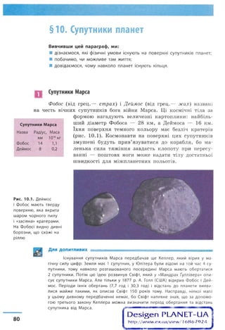 §10. Супутники планет
Вивчивши цей параграф, ми:
■ дізнаємося, які фізичні умови існують на поверхні супутників планет;
■ побачимо, чи можливе там життя;
■ довідаємося, чому навколо планет існують кільця.
Супутники Марса
Фобос (від грец.— страх) і Деймос (від грец.— жах) названі
на честь вічних супутників бога війни Марса. Ці космічні тіла за
формою нагадують величезні картоплини: найбіль­
ший діаметр Фобоса — 28 км, а Деймоса — 16 км.
їхня поверхня темного кольору має безліч кратерів
(рис. 10.1). Космонавти на поверхні цих супутників
змушені будуть прив’язуватися до корабля, бо ма­
ленька сила тяжіння завдасть клопоту при пересу­
ванні — поштовх ноги може надати тілу достатньої
швидкості для міжпланетних польотів.
Супутники Марса
Назва Радіус, Маса
км 10’бкг
Фобос 14 1,1
Деймос 8 0,2
Рис. 10.1. Деймос
і Фобос мають тверду
поверхню, яка вкрита
шаром чорного пилу
і «засіяна» кратерами.
На Фобосі видно дивні
борозни, що схожі на
ріллю
Для ДОПИТЛИВИХ ■ ■ =............ ........
Існування супутників Марса передбачав ще Кеплер, який вірив у ма­
гічну силу цифр: Земля має 1 супутник, у Юпітера були відомі на той час 4 су­
путники, тому навколо розташованого посередині Марса мають обертатися
2 супутники. Потім цю ідею розвинув Свіфт, який у «Мандрах Ґуллівера» опи­
сує супутники Марса. Але тільки у 1877 р. А. Голл (США) відкрив Фобос і Дей­
мос. Періоди їхніх обертань (7,7 год і 30,3 год) і відстань до планети вияви­
лися майже такими, як описав Свіфт 150 років тому. Насправді, ніякої магії
у цьому дивному передбаченні немає, бо Свіфт напевне знав, що за допомо­
гою третього закону Кеплера можна визначити період обертання та відстань
супутника від Марса.
О е ^ е п РЬАЫ ЕТ-иА
http://w w w .ex.ua/view /1686792480
 