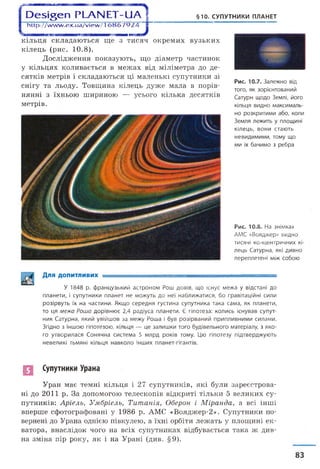 І Э е ^ е п РЬЧЫ ЕТ-иА § §10. СУПУТНИКИ ПЛАНЕТ
1 ht tp://www. ex. ua/view/1 і
кільця складаються ще з тисяч окремих вузьких
кілець (рис. 10.8 ).
Дослідження показують, що діаметр частинок
у кільцях коливається в межах від міліметра до де­
сятків метрів і складаються ці маленькі супутники зі
снігу та льоду. Товщина кілець дуже мала в порів­
нянні з їхньою шириною — усього кілька десятків
метрів.
Рис. 10.7. Залежно від
того, як зорієнтований
Сатурн щодо Землі, його
кільця видно максималь­
но розкритими або, коли
Земля лежить у площині
кілець, вони стають
невидимими, тому що
ми їх бачимо з ребра
Рис. 10.8. На знімках
АМС «Вояджер» видно
тисячі концентричних кі
лець Сатурна, які дивно
переплетені між собою
Для допитливих ■
У 1848 р. французький астроном Рош довів, що існує межа у відстані до
планети, і супутники планет не можуть до неї наближатися, бо гравітаційні сили
розірвуть їх на частини. Якщо середня густина супутника така сама, як планети,
то ця межа Роша дорівнює 2,4 радіуса планети. Є гіпотеза: колись існував супут­
ник Сатурна, який увійшов за межу Роша і був розірваний припливними силами.
Згідно з іншою гіпотезою, кільця — це залишки того будівельного матеріалу, з яко­
го утворилася Сонячна система 5 млрд років тому. Цю гіпотезу підтверджують
невеликі тьмяні кільця навколо інших планет-гігантів.
П Супутники Урана
Уран має темні кільця і 27 супутників, які були зареєстрова­
ні до 2011 р. За допомогою телескопів відкриті тільки 5 великих су­
путників: Аріель, Умбріель, Титанія, Оберон і Міранда, а всі інші
вперше сфотографовані у 1986 р. АМС «Вояджер-2». Супутники по­
вернені до Урана однією півкулею, а їхні орбіти лежать у площині ек­
ватора, внаслідок чого на всіх супутниках відбувається така ж див­
на зміна пір року, як і на Урані (див. §9).
83
 