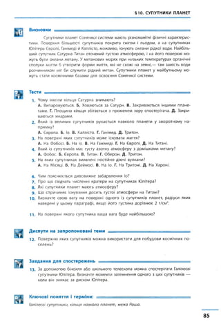 §10. СУПУТНИКИ ПЛАНЕТ
ІКтЯ Висновки ---------- ..
Супутники планет Сонячної системи мають різноманітні фізичні характерис­
тики. Поверхня більшості супутників покрита снігом і льодом, а на супутниках
Юпітера Європі, Ганімеді й Каллісто, можливо, існують океани рідкої води. Найбіль­
ший супутник Сатурна Титан оточений густою атмосферою, і на його поверхні мо­
жуть бути океани метану. У метанових морях при низьких температурах органічні
сполуки могли б утворити форми життя, які не схожі на земні,— там замість води
розчинником міг би служити рідкий метан. Супутники планет у майбутньому мо­
жуть стати космічними базами для освоєння Сонячної системи.
Ш Тес™ ............. - —
1. Чому інколи кільця Сатурна зникають?
А. Випаровуються. Б. Ховаються за Сатурн. В. Закриваються іншими плане­
тами. Г. Площина кільця збігається з променем зору спостерігача. Д. Закри­
ваються хмарами.
2. Який із великих супутників рухається навколо планети у зворотному на­
прямку?
А. Європа. Б. Іо. В. Каллісто. Г. Ганімед. Д. Тритон.
3 . На поверхні яких супутників може існувати життя?
А. На Фобосі. Б. На Іо. В. На Ганімеді. Г. На Європі. Д. На Титані.
4 . Який із супутників має густу азотну атмосферу з домішками метану?
А. Фобос. Б. Європа. В. Титан. Г. Оберон. Д. Тритон.
5 . На яких супутниках виявлені постійно діючі вулкани?
А. На Місяці. Б. На Деймосі. В. На Іо. Г. На Тритоні. Д. На Хароні.
6. Чим пояснюється дивовижне забарвлення Іо?
7 . Про що свідчать численні кратери на супутниках Юпітера?
8. Які супутники планет мають атмосферу?
9 . Що спричиняє існування досить густої атмосфери на Титані?
Ю. Визначте свою вагу на поверхні одного із супутників планет, радіуси яких
наведені у цьому параграфі, якщо його густина дорівнює 2 г/см3.
1 1 . На поверхні якого супутника ваша вага буде найбільшою?
Диспути на запропоновані теми ............. - -і— . . . =
12. Поверхню яких супутників можна використати для побудови космічних по­
селень?
Завдання для спостережень ...........=
1 3 . За допомогою бінокля або шкільного телескопа можна спостерігати Галілеєві
супутники Юпітера. Визначте моменти затемнення одного з цих супутників —
коли він зникає за диском Юпітера.
Ключові поняття і терміни: ...........
Галілеєві супутники, кільця навколо планет, межа Роша.
85
 