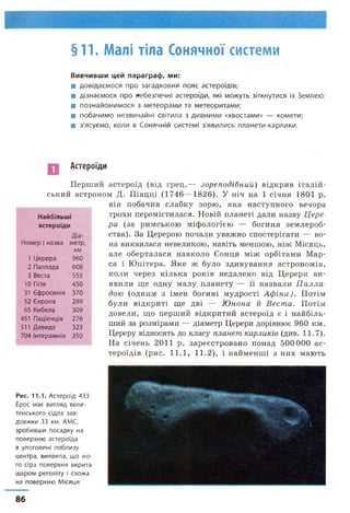 §11. Малі тіла Сонячної системи
Вивчивши цей параграф, ми:
■ довідаємося про загадковий пояс астероїдів;
■ дізнаємося про небезпечні астероїди, які можуть зіткнутися із Землею;
■ познайомимося з метеорами та метеоритами;
■ побачимо незвичайні світила з дивними «хвостами» — комети;
■ з'ясуємо, коли в Сонячній системі з'явились планети-карлики.
Астероїди
Перший астероїд (від грец.— зореподібний) відкрив італій­
ський астроном Д. Піадці (1746—1826). У ніч на 1 січня 1801 р.
він побачив слабку зорю, яка наступного вечора
трохи перемістилася. Новій планеті дали назву Цере­
ра (за римською міфологією — богиня землероб­
ства). За Церерою почали уважно спостерігати — во­
на виявилася невеликою, навіть меншою, ніж Місяць,
але оберталася навколо Сонця між орбітами Мар­
са і Юпітера. Яке ж було здивування астрономів,
коли через кілька років недалеко від Церери ви­
явили ще одну малу планету — її назвали П алла
дою (одним з імен богині мудрості Аф іни). Потім
були відкриті ще дві — Юнона й Веста. Потім
довели, що перший відкритий астероїд є і найбіль­
ший за розмірами — діаметр Церери дорівнює 960 км.
Цереру відносять до класу планет-карликів (див. 11.7).
На січень 2011 р. зареєстровано понад 500 000 ас­
тероїдів (рис. 11.1, 11.2), і найменші з них мають
Найбільші
астероїди
Діа-
Номер і назва метр,
1 Церера
КМ
960
2 Паллада 608
3 Веста 555
10 Гіґія 450
31 Єфросинія 370
52 Європа 289
65 Кибела 309
451 Паціенція 276
511 Даеида 323
704 Інтерамнія 350
Рис. 11.1. А с т е р о їд 4 3 3
Е рос м а є в и г л я д в е л е ­
т е н с ь к о г о сід л а з а в ­
д о в ж к и 33 км. АМС,
з р о б и в ш и п о с а д к у на
п о в е р х н ю а с т е р о їд а
в у л о г о в и н і п о б л и з у
ц е н т р а , в и я в и л а , щ о й о ­
го сір а п о в е р х н я в к р и т а
ш а р о м р е г о л іт у і с х о ж а
на п о в е р х н ю М іс яц я
86
 