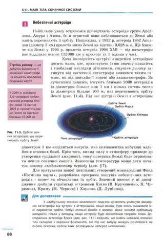 §11. МАЛІ ТІЛА СОНЯЧНОЇ СИСТЕМИ
Небезпечні астероїди
Найбільшу увагу астрономів привертають астероїди групи Апол­
лона, Амура і Атона, бо в перигелії вони наближаються до Землі або
навіть перетинають її орбіту. Наприклад, у 1932 р. астероїд 1862 Апол­
лон (діаметр 3 км) пролетів мимо Землі на відстані 0,028 а. о. Ще ближ­
че від Землі у 1994 р. пролетів астероїд 1994 ХМІ — від катастрофи
нас відділяло всього 112000 км у просторі та 1 година у часі.
Хоча ймовірність зустрічі з окремим астероїдом
досить мала, але, враховуючи їхню значну кількість
і глобальні наслідки зіткнення, ступінь ризику за­
гинути від космічної катастрофи виявився таким са­
мим, як від звичайної повені або авіакатастрофи. За
сучасними даними, існують близько 2000 астероїдів
із діаметром більше ніж 1 км і кілька сотень тисяч
із діаметром більше 100 м, які перетинають орбіту
Землі (рис. 11.3). Під час зустрічі Землі з астероїдом
Ступінь ризику — ц е
д о б у т о к й м о в ір н о с т і
к о с м іч н о ї к а т а с т р о ф и
на кількість м о ж л и в и х
л ю д с ь к и х ж е р т в
У 2 0 0 4 р. в ід к р и л и
3 2 0 - м е т р о в и й н е б е з ­
п е ч н и й а с т е р о їд Апо-
фіс, я к и й 13 к в ітн я
2 0 2 9 р. п р о л е т и т ь м и
м о З е м л і н а відстані
б л и з ь к о 3 7 0 0 0 км
Рис. 11.3. О р б іт и д е я ­
ких а с т е р о їд ів , щ о п е р е ­
т и н а ю т ь о р б іт у З ем л і
Пояс Орбіти астероїдів
Орбіта Землі
Орбіта Марса
Орбіта Юпітера
діаметром 1 км виділиться енергія, яка еквівалентна вибухові міль­
йонів атомних бомб. Крім того, викид пилу в атмосферу призведе до
утворення суцільної хмарності, тому поверхня Землі буде отримува­
ти менше сонячної енергії. Зниження температури може дати поча­
ток новому льодовиковому періоду (див. §7).
Для врятування нашої цивілізації створений міжнародний Фонд
«Космічна варта», розроблена програма пошуків небезпечних асте­
роїдів і комет та обчислення їх орбіт. Значний внесок у ці дослі­
дження зробили українські астрономи Києва (В. Кручиненко, К. Чу-
рюмов), Криму (М. Черних) і Харкова (Д. Лупішко).
Для ДОПИТЛИВИХ — ' ------ - ■- ■
У м а й б у т н ь о м у тех н іч ні м о ж л и в о с т і л ю д с т в а д о з в о л я т ь у н и к н у т и й м о в і р ­
н о ї к а т а с т р о ф и від зу стр іч і з а с т е р о їд а м и , я к щ о м о ж н а б у д е я к о с ь з м ін ю в а т и їх­
ні п а р а м е т р и о р б іт и . В ибух а т о м н о ї б о м б и в к о с м о с і м о ж е з м ін и т и о р б іт а л ь н у
ш в и д к іс т ь тіл ь к и у в и п а д к у , я к щ о а с т е р о їд б у д е м о н о л і т н и м т в е р д и м тіл о м . Д о ­
с л ід ж е н н я а с т е р о їд а Е р о с а (див. р и с . 11.1) св ід ч а т ь , щ о н а в іт ь н е в е л и к і к о см іч н і
тіла с к л а д е н і з о к р е м и х ф р а г м е н т ів , які під ч а с в и б у х у м о ж у т ь р о з л е т іт и с я на
о к р е м і о с к о л к и , о р б іт и я к и х р о з р а х у в а т и н а п е р е д н е м о ж л и в о .
88
 