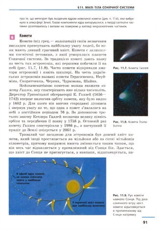 §11. МАЛІ ТІЛА СОНЯЧНОЇ СИСТЕМИ
п р о те, щ о м е т е о р и т б ув л ь о д я н и м я д р о м н е в е л и к о ї к о м е т и (див. п. 11.6), я к е в и б у х ­
нуло в ат м о с ф е р і Землі. Газові к о м п о н е н т и я д р а в и п а р у в а л и с я , а тв ер д і силікатні ч а с­
ти н ки р о з п л а в и л и с ь і в и п а л и на п о в е р х н ю у вигляді м ік р о ск о п іч н и х ч асти н ок.
Рис. 11.7. К о м ета Галлея
Комети
Комети (від грец.— волохатий) своїм незвичним
виглядом привертають найбільшу увагу людей, бо во­
ни мають дивний красивий хвіст. Комети є залиш ка­
ми космічної речовини, з якої утворилися планети
Сонячної системи. За традицією кометі дають назву
на честь тих астрономів, які першими побачили її на
небі (рис. 11.7, 11.8). Часто комети відкривали ама­
тори астрономії і навіть школярі. На честь україн­
ських астрономів названі комети Герасименка, Неуй-
міна, Скоритченка, Черних, Чурюмова, Шайна.
Найзнаменитішою кометою можна вважати ко­
мету Галлея, яку спостерігають вже кілька тисячоліть.
Директор Гринвіцької обсерваторії Е. Галлей (1656—
1742) вперше визначив орбіту комети, яку було видно
у 1682 р. Для цього він вивчив стародавні літописи
і звернув увагу на те, що одна з комет з’являлася на
небі з постійним періодом 76 р. За допомогою тре­
тього закону Кеплера Галлей визначив велику піввісь
орбіти та передбачив її появу у 1758 р. Останній раз
комету Галлея спостерігали у 1986 р., а наступний її
приліт до Землі очікується у 2061 р.
Тривалий час загадкою для астрономів був довгий хвіст ко­
мети, який іноді простягається на мільйони або на сотні мільйонів
кілометрів, причому напрямок хвоста змінюється таким чином, що
він весь час відхиляється у протилежний від Сонця бік. Здається,
що хвіст до Сонця не притягується, а навпаки, відштовхується, на-
Рис. 11.8. К о м ета Гейла-
Б о п п а
В афелії ядро комети
 н е можна побачити
навіть у найбільші
телескопи
У перигелії хвіст комети
має найбільшу величину
Рис. 11.9. Рух к о м е т и
н а в к о л о С о н ц я . Під дією
с о н я ч н о г о вітру хвіст
к о м е т и в ід ш т о в х у є т ь с я
в п р о т и л е ж н о м у від
С о н ц я н а п р я м к у
91
 