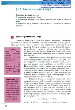 §12. Сонце —
Пеьіь.еп РЬАМЕТ-ІІА
; і )
http://w w w .ex.ua/view / і 6 8 6 7 9 2 4
наша зоря
Вивчивши цей параграф, ми:
* дізнаємося, чому світить Сонце;
■ довідаємося про природу сонячних плям та їхній вплив на біосферу
Землі;
■ побачимо, як у домашніх умовах можна використати сонячну
енергію.
Фізичні характеристики Сонця
Сонце О
Сонце — одна з мільярдів зір нашої Галактики, централь­
не світило в Сонячній системі, вік якого близько 5 млрд років.
Воно дає Землі тепло і світло, що підтримує життя на нашій
планеті. Сонце розташовується на близькій відста­
ні від Землі — усього 150 млн км, тому ми бачи­
мо його у формі диска. Вивчення Сонця має дуже
важливе практичне значення для розвитку земної
цивілізації.
Температура Сонця вимірюється за допомогою
законів випромінювання чорного тіла (див. §6). Сон­
це випромінює електромагнітні хвилі різної довжи­
ни, які нашим оком сприймаються як біле світло.
Насправді, біле світло складається з цілого спектра
електромагнітних хвиль від червоного кольору до фі­
олетового, але Сонце випромінює найбільше енергії
у жовто-зеленій частині спектра, тому астрономи на­
зивають Сонце жовтою зорею. Температура на по­
верхні Сонця становить 5780 К.
Світність Сонця Ьа визначає потужність його
випромінювання, тобто кількість енергії, що випро­
мінює поверхня Сонця у всіх напрямках за одиницю
часу. Для визначення світності Сонця треба виміря­
ти сонячну сталу q — енергію, яку отримує 1 м2 по­
верхні Землі за 1 с за умови, що Сонце розташоване
в зеніті. Для визначення світності Сонця необхідно
величину сонячної сталої помножити на площу сфе­
ри з радіусом Я:
Ьо=4пЯ2-д~4-10гв Вт,
Радіус 109
Маса 330000Мф
Середня
густина 1,4 г/см3
Хімічний склад
за масою,%:
н2 71
Не 27
Світність 4-Ю26Вт
Температура, К:
фотосфери 5780
ядра 15000000
Сонячна стала д —
енергія, що отримує
1 м2поверхні Землі
за 1с, якщо сонячні
промені падають пер
пендикулярно до по­
верхні. За сучасними
даними на межі верх­
ніх шарів атмосфери
Землі величина со­
нячної сталої дорів­
нює д= 1,4 кВт/м2
де ії= 1 ,5 -1 0 и м — відстань від Землі до Сонця.
96
 