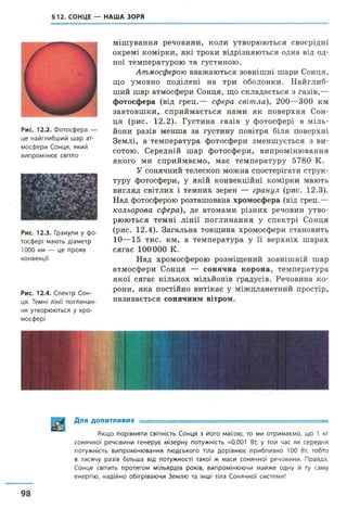 §12. СОНЦЕ — НАША ЗОРЯ
Рис. 12.2. Фотосфера —
це найглибший шар ат­
мосфери Сонця, який
випромінює світло
Рис. 12.3. Гранули у фо­
тосфері мають діаметр
1000 км — це прояв
конвекції
Рис. 12.4. Спектр Сон­
ця. Темні лінії поглинан­
ня утворюються у хро­
мосфері
мішування речовини, коли утворюються своєрідні
окремі комірки, які трохи відрізняються одна від од­
ної температурою та густиною.
Атмосферою вважаються зовнішні шари Сонця,
що умовно поділені на три оболонки. Найглиб­
ший шар атмосфери Сонця, що складається з газів,—
фотосфера (від грец.— сфера світла), 200—300 км
завтовшки, сприймається нами як поверхня Сон­
ця (рис. 12.2). Густина газів у фотосфері в міль­
йони разів менша за густину повітря біля поверхні
Землі, а температура фотосфери зменшується з ви­
сотою. Середній шар фотосфери, випромінювання
якого ми сприймаємо, має температуру 5780 К.
У сонячний телескоп можна спостерігати струк­
туру фотосфери, у якій конвекційні комірки мають
вигляд світлих і темних зерен — гранул (рис. 12.3).
Над фотосферою розташована хромосфера (від грец.—
кольорова сфера), де атомами різних речовин утво­
рюються темні лінії поглинання у спектрі Сонця
(рис. 12.4). Загальна товщина хромосфери становить
10—15 тис. км, а температура у її верхніх шарах
сягає 100000 К.
Над хромосферою розміщений зовнішній шар
атмосфери Сонця — сонячна корона, температура
якої сягає кількох мільйонів градусів. Речовина ко­
рони, яка постійно витікає у міжпланетний простір,
називається сонячним вітром.
Для допитливих ■
Якщо порівняти світність Сонця з його масою, то ми отримаємо, що 1 кг
сонячної речовини генерує мізерну потужність =0,001 Вт, у той час як середня
потужність випромінювання людського тіла дорівнює приблизно 100 Вт, тобто
в тисячу разів більша від потужності такої ж маси сонячної речовини. Правда,
Сонце світить протягом мільярдів років, випромінюючи майже одну й ту саму
енергію, надійно обігріваючи Землю та інші тіла Сонячної системи!
98
 