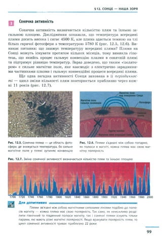 §12. СОНЦЕ — НАША ЗОРЯ
Сонячна активність
Сонячна активність визначається кількістю плям та їхньою за­
гальною площею. Дослідження показали, що температура всередині
плями досить висока і сягає 4500 К, але пляма здається темною на тлі
більш гарячої фотосфери з температурою 5780 К (рис. 12.5, 12.6). Ви­
никає питання: що знижує температуру всередині плями? Плями на
Сонці можуть існувати протягом кількох місяців, тому виникла гіпо­
теза, що якийсь процес гальмує конвекцію плазми в сонячній плямі
та підтримує різницю температур. Зараз доведено, що таким «ізолято­
ром» є сильне магнітне поле, яке взаємодіє з електрично заряджени­
ми частинками плазми і гальмує конвекційні процеси всередині плями.
Ще одна загадка активності Сонця захована в її періодичнос­
ті — цикл зміни кількості плям повторюється приблизно через кож­
ні 11 років (рис. 12.7).
Рис. 12.5. Сонячна пляма — це область фото­
сфери, де знижується температура, бо сильне
магнітне поле у плямі зупиняє конвекцію
Рис. 12.6. Плями з'єднані між собою попарно,
як полюси в магніті, кожна пляма має свою маг­
нітну полярність
Для ДОПИТЛИВИХ ■ ; =
Плями зв'язані між собою магнітними силовими лініями подібно до полю­
сів магніту — кожна пляма має свою полярність. Так само, як неможливо розді­
лити північний та південний полюси магніту, так і сонячні плями існують тільки
парами, які мають різні магнітні полярності, Якщо врахувати полярність плям, то
цикл сонячної активності триває приблизно 22 роки.
99
 