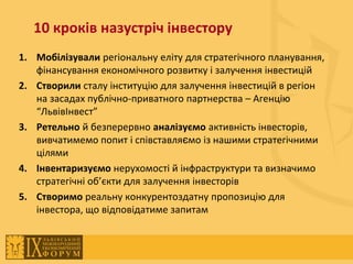 10 кроків назустріч інвестору
1. Мобілізували регіональну еліту для стратегічного планування,
   фінансування економічного розвитку і залучення інвестицій
2. Створили сталу інституцію для залучення інвестицій в регіон
   на засадах публічно-приватного партнерства – Агенцію
   “ЛьвівІнвест”
3. Ретельно й безперервно аналізуємо активність інвесторів,
   вивчатимемо попит і співставляємо із нашими стратегічними
   цілями
4. Інвентаризуємо нерухомості й інфраструктури та визначимо
   стратегічні об’єкти для залучення інвесторів
5. Створимо реальну конкурентоздатну пропозицію для
   інвестора, що відповідатиме запитам
 