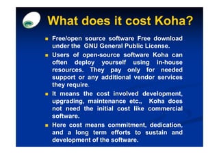 What does it cost Koha?
Free/open source software Free download
under the GNU General Public License.
Users of open-source software Koha can
often deploy yourself using in-house
resources. They pay only for needed
support or any additional vendor services
they require.
It means the cost involved development,
upgrading, maintenance etc., Koha does
not need the initial cost like commercial
software.
Here cost means commitment, dedication,
and a long term efforts to sustain and
development of the software.
 