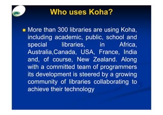 Who uses Koha?

More than 300 libraries are using Koha,
including academic, public, school and
special     libraries,    in     Africa,
Australia,Canada, USA, France, India
and, of course, New Zealand. Along
with a committed team of programmers
its development is steered by a growing
community of libraries collaborating to
achieve their technology
 