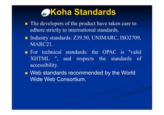 Koha Standards
The developers of the product have taken care to
adhere strictly to international standards.
Industry standards: Z39.50, UNIMARC, ISO2709,
MARC21.
For technical standards: the OPAC is "valid
XHTML ", and respects the standards of
accessibility.
Web standards recommended by the World
Wide Web Consortium.
 