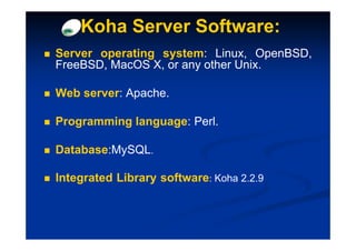 Koha Server Software:
Server operating system: Linux, OpenBSD,
FreeBSD, MacOS X, or any other Unix.

Web server: Apache.

Programming language: Perl.

Database:MySQL.

Integrated Library software: Koha 2.2.9
 