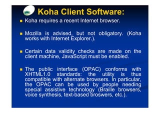 Koha Client Software:
Koha requires a recent Internet browser.

Mozilla is advised, but not obligatory. (Koha
works with Internet Explorer.).

Certain data validity checks are made on the
client machine, JavaScript must be enabled.

The public interface (OPAC) conforms with
XHTML1.0 standards: the utility is thus
compatible with alternate browsers. In particular,
the OPAC can be used by people needing
special assistive technology (Braille browsers,
voice synthesis, text-based broswers, etc.).
 