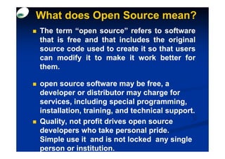 What does Open Source mean?
The term “open source” refers to software
that is free and that includes the original
source code used to create it so that users
can modify it to make it work better for
them.
them.

open source software may be free, a
developer or distributor may charge for
services, including special programming,
installation, training, and technical support.
Quality, not profit drives open source
developers who take personal pride.
Simple use it and is not locked any single
person or institution.
 