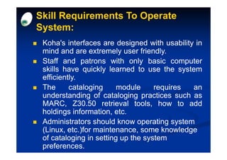 Skill Requirements To Operate
System:
 Koha's interfaces are designed with usability in
 mind and are extremely user friendly.
                                friendly.
 Staff and patrons with only basic computer
 skills have quickly learned to use the system
 efficiently.
 efficiently.
 The      cataloging     module      requires an
 understanding of cataloging practices such as
 MARC, Z30.50 retrieval tools, how to add
              30.
 holdings information, etc.
                        etc.
 Administrators should know operating system
 (Linux, etc.)for maintenance, some knowledge
 of cataloging in setting up the system
 preferences.
 