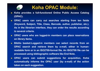 Koha OPAC Module:
Koha provides a full-functioned Online Public Access Catalog
                full-
(OPAC).
(OPAC).
OPAC users can carry out searches starting from ten fields
(Keyword, Subject, Title, Class, Barcode, author, publisher, etc.).
                                   Barcode,                   etc.
As in the librarian interface, they can order the results according
to several criteria.
           criteria.
OPAC users who are logged-in members can place reservations
                   logged-
on library items.
           items.
Bibilio basket:Logged-in members can select records from an
        basket:Logged-
OPAC search and retrieve them by e-mall, either in human-  human-
readable form or in an ISO2709-format file. An ISO2709 file can be
                       ISO2709-       file.    ISO2709
processed using bibliographic software like End Note.
                                                 Note.
OPAC users can submit suggestions for acquisition. Koha
                                           acquisition.
automatically informs the OPAC user (by e-mall) of the action
taken on each suggestion.
              suggestion.
 