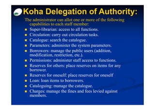 Koha Delegation of Authority:
                            :
The administrator can allot one or more of the following
  capabilities to each staff member:
  Super-librarian: access to all functions.
  Circulation: carry out circulation tasks.
  Catalogue: search the catalogue.
  Parameters: administer the system parameters.
  Borrowers: manage the public users (addition,
  modification, restriction, etc.).
  Permissions: administer staff access to functions.
  Reserves for others: place reserves on items for any
  borrower.
  Reserves for oneself: place reserves for oneself
  Loan: loan items to borrowers.
  Cataloguing: manage the catalogue.
  Charges: manage the fines and fees levied against
  members.
 