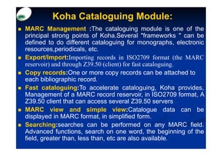 Koha Cataloguing Module:
MARC Management :The cataloguing module is one of the
principal strong points of Koha.Several "frameworks " can be
defined to do different cataloguing for monographs, electronic
resources,periodicals, etc.
Export/Import:Importing records in ISO2709 format (the MARC
reservoir) and through Z39.50 (client) for fast cataloguing.
Copy records:One or more copy records can be attached to
each bibliographic record.
Fast cataloguing:To accelerate cataloguing, Koha provides,
Management of a MARC record reservoir, in ISO2709 format, A
Z39.50 client that can access several Z39.50 servers
MARC view and simple view:Catalogue data can be
displayed in MARC format, in simplified form.
Searching:searches can be performed on any MARC field.
Advanced functions, search on one word, the beginning of the
field, greater than, less than, etc are also available.
 