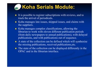 Koha Serials Module:
It is possible to register subscriptions with reviews, and to
track the arrival of periodicals.
Koha manages late issues, skipped issues, and claims with
the suppliers.
Koha manages complex classifications, allowing the
librarian to work with eleven different publication periods
(from daily newspapers to annual publications), with delayed
publications, and with publications out of sequence.
A state of the collection can be defined which will synthesize
the missing publications, received publications,etc.
The state of the collection can be displayed differently in the
OPAC and in the librarian interface.
 