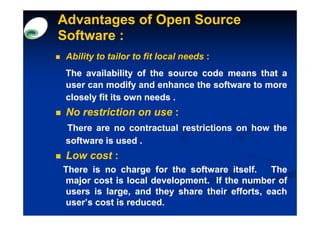Advantages of Open Source
Software :
 Ability to tailor to fit local needs :
 The availability of the source code means that a
 user can modify and enhance the software to more
 closely fit its own needs .
 No restriction on use :
 There are no contractual restrictions on how the
 software is used .
 Low cost :
There is no charge for the software itself.
                                      itself.  The
major cost is local development. If the number of
                    development.
users is large, and they share their efforts, each
user’s cost is reduced.
               reduced.
 