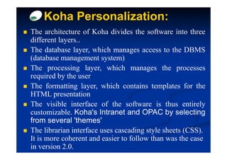 Koha Personalization:
The architecture of Koha divides the software into three
different layers..
The database layer, which manages access to the DBMS
(database management system)
The processing layer, which manages the processes
required by the user
The formatting layer, which contains templates for the
HTML presentation
The visible interface of the software is thus entirely
customizable. Koha's Intranet and OPAC by selecting
from several 'themes'
The librarian interface uses cascading style sheets (CSS).
It is more coherent and easier to follow than was the case
in version 2.0.
 