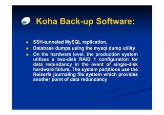 Koha Back-up Software:

SSH-
SSH-tunneled MySQL replication.
                       replication.
Database dumps using the mysql dump utility
On the hardware level, the production system
utilizes a two-disk RAID 1 configuration for
           two-
data redundancy in the event of single-disk
                                     single-
hardware failure. The system partitions use the
          failure.
Reiserfs journaling file system which provides
another point of data redundancy
 