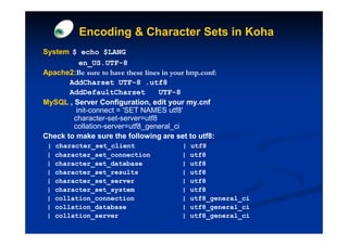 Encoding & Character Sets in Koha
System $ echo $LANG
          en_US.UTF-
          en_US.UTF-8
Apache2:Be
Apache2:Be sure to have these lines in your http.conf:
       AddCharset UTF-8 .utf8
                       UTF-
       AddDefaultCharset           UTF-
                                   UTF-8
MySQL , Server Configuration, edit your my.cnf
         init-connect = 'SET NAMES utf8'
        character-set-server=utf8
        collation-server=utf8_general_ci
Check to make sure the following are set to utf8:
 |   character_set_client                  |   utf8
 |   character_set_connection              |   utf8
 |   character_set_database                |   utf8
 |   character_set_results                 |   utf8
 |   character_set_server                  |   utf8
 |   character_set_system                  |   utf8
 |   collation_connection                  |   utf8_general_ci
 |   collation_database                    |   utf8_general_ci
 |   collation_server                      |   utf8_general_ci
 