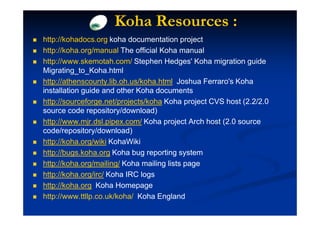 Koha Resources :
http://kohadocs.org koha documentation project
http://koha.org/manual The official Koha manual
http://www.skemotah.com/ Stephen Hedges' Koha migration guide
Migrating_to_Koha.html
http://athenscounty.lib.oh.us/koha.html Joshua Ferraro's Koha
installation guide and other Koha documents
http://sourceforge.net/projects/koha Koha project CVS host (2.2/2.0
source code repository/download)
http://www.mjr.dsl.pipex.com/ Koha project Arch host (2.0 source
code/repository/download)
http://koha.org/wiki KohaWiki
http://bugs.koha.org Koha bug reporting system
http://koha.org/mailing/ Koha mailing lists page
http://koha.org/irc/ Koha IRC logs
http://koha.org Koha Homepage
http://www.ttllp.co.uk/koha/ Koha England
 