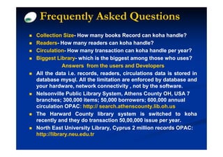 Frequently Asked Questions
Collection Size- How many books Record can koha handle?
             Size-
Readers-
Readers- How many readers can koha handle?
Circulation-
Circulation- How many transaction can koha handle per year?
Biggest Library- which is the biggest among those who uses?
          Library-
            Answers from the users and Developers
All the data i.e. records, readers, circulations data is stored in
database mysql. All the limitation are enforced by database and
            mysql.
your hardware, network connectivity , not by the software.
                                                   software.
Nelsonville Public Library System, Athens County OH, USA 7
branches; 300,000 items; 50,000 borrowers; 600,000 annual
circulation OPAC: http:// search.athenscounty.lib.oh.us
The Harward County library system is switched to koha
recently and they do transaction 50,00,000 issue per year.
                                  50,00,               year.
North East University Library, Cyprus 2 million records OPAC:
http://library.neu.edu.tr
 