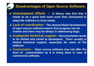 Disadvantages of Open Source Software:
Unanticipated Efforts      : A library may find that it
needs to do a great deal more work than anticipated to
adapt the software to local needs.
                            needs.
Lack of coordination : The decentralized development
of open source software means that progress can be
chaotic and there may be delays in addressing bugs.
Inadequate technical support : Documentation tends
to be limited and aimed at developers. There usually is
                           developers.
limited technical support, especially for users of the
software
Customization : Open source software may not offer the
level of customization as it is being done in case of
commercial software.
            software.
 