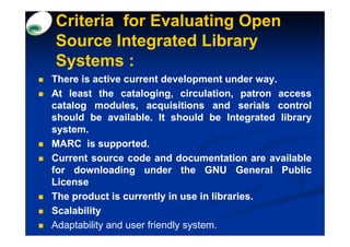 Criteria for Evaluating Open
Source Integrated Library
Systems :
There is active current development under way.  way.
At least the cataloging, circulation, patron access
catalog modules, acquisitions and serials control
should be available. It should be Integrated library
             available.
system.
MARC is supported.
           supported.
Current source code and documentation are available
for downloading under the GNU General Public
License
The product is currently in use in libraries.
                                     libraries.
Scalability
Adaptability and user friendly system.
 