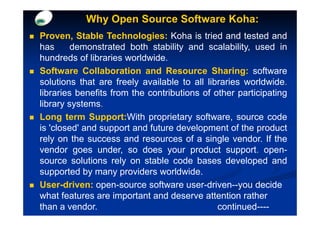 Why Open Source Software Koha:
Proven, Stable Technologies: Koha is tried and tested and
has      demonstrated both stability and scalability, used in
hundreds of libraries worldwide.
Software Collaboration and Resource Sharing: software
solutions that are freely available to all libraries worldwide.
libraries benefits from the contributions of other participating
library systems.
Long term Support:With proprietary software, source code
is 'closed' and support and future development of the product
rely on the success and resources of a single vendor. If the
vendor goes under, so does your product support. open-
source solutions rely on stable code bases developed and
supported by many providers worldwide.
User-driven: open-source software user-driven--you decide
what features are important and deserve attention rather
than a vendor.                                continued----
 