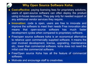 Why Open Source Software Koha:
Cost-effective: paying licensing fees for proprietary solutions,
users of open-source software can often deploy the product
using in-house resources. They pay only for needed support or
any additional vendor services they require.
Innovation: code is open, users are free to innovate and
improve the software to meet their needs Free innovation also
means that open-source software has much faster
development cycles when compared to proprietary software.
Free/open source software koha is an economical alternative
to reliance upon commercially supplied software. It means the
cost involved development, license, upgrading, maintenance
etc., lower than commercial software. koha does not need the
initial cost like commercial software.
Free/Open source Koha has all the feature of commercial
software.
Motivate and encourage staff to creativities.
 