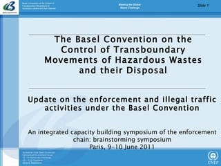 The Basel Convention on the Control of Transboundary Movements of Hazardous Wastes and their Disposal Update on the enforcement and illegal traffic activities under the Basel Convention An integrated capacity building symposium of the enforcement chain: brainstorming symposium Paris, 9-10 June 2011 