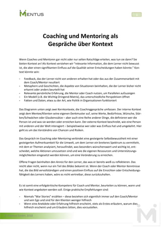 © Mentus GmbH, 2018
1
Coaching und Mentoring als
Gespräche über Kontext
Wenn Coaches und Mentoren gar nicht oder nur selten Ratschläge erteilen, was tun sie dann? Sie
bieten Kontext an! Als Kontext verstehen wir “relevante Information, die dem Lerner nicht bewusst
ist, die aber einen signifikanten Einfluss auf die Qualität seiner Entscheidungen haben könnte.” Kon-
text könnte sein:
- Feedback, das der Lerner nicht von anderen erhalten hat oder das aus der Zusammenarbeit mit
dem Coach/Mentor resultiert
- Metaphern und Geschichten, die Aspekte von Situationen beinhalten, die der Lerner bisher nicht
erkannt oder anders beurteilt hat
- Relevante persönliche Erfahrung, die Mentor oder Coach nutzen, um Parallelen aufzuzeigen
- Ein Modell (z.B. die Wichtig-Dringend-Matrix), das unterschiedliche Perspektiven öffnet
- Fakten und Daten, etwa zu der Art, wie Politik in Organisationen funktioniert
Das Diagramm unten zeigt zwei Kernkontexte, die Coachinggespräche umfassen. Der interne Kontext
zeigt dem Mentee/Klienten seine eigenen Denkmuster auf, seine Werte, Bedürfnisse, Wünsche, Stär-
ken/Schwächen oder Glaubenssätze – aber auch eine Reihe anderer Dinge, die definieren wer die
Person ist und was sie werden oder erreichen kann. Der externe Kontext beschreibt, wie eine Person
mit anderen und der Welt interagiert – beispielsweise wer oder was Einfluss hat und umgekehrt. Hier
geht es um das Verständnis von Chancen und Risiken.
Das Gespräch im Coaching oder Mentoring verbindet eine gesteigerte Selbstbewusstheit mit einer
gesteigerten Aufmerksamkeit für die Umwelt, um dem Lerner ein breiteres Spektrum zu vermitteln,
mit dem er Themen analysiert, herausfindet, was besonders wünschenswert und wichtig ist, ent-
scheidet, welche Aktionen umzusetzen sind und wie die eigenen Ressourcen und Unterstützungs-
möglichkeiten eingesetzt werden können, um eine Veränderung zu erreichen.
Offene Fragen beinhalten den Anreiz für den Lerner, das was er bereits weiß zu reflektieren. Das
reicht aber nicht, wenn nur ein Teil des Bildes bekannt ist. Wenn der Coach oder Mentor Kenntnisse
hat, die das Bild vervollständigen und einen positiven Einfluss auf die Einsichten oder Entscheidungs-
fähigkeit des Lerners haben, wäre es nicht vertretbar, diese zurückzuhalten.
Es ist somit eine erfolgskritische Kompetenz für Coach und Mentor, beurteilen zu können, wann und
wie Kontext angeboten werden soll. Einige praktische Empfehlungen sind:
- Niemals “War Stories” erzählen – diese beziehen sich eigentlich immer auf den Coach/Mentor
und sein Ego und sind für den Klienten weniger hilfreich
- Wenn eine Anekdote oder Erfahrung hilfreich erscheint, stets als Erstes erläutern, warum dies
hilfreich erscheint und um Erlaubnis bitten, dies vorzustellen.
 