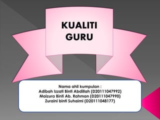 KUALITI
GURU
Nama ahli kumpulan :
Adibah Izzati Binti Abdillah (D20111047992)
Maizura Binti Ab. Rahman (D20111047990)
Zuraini binti Suhaimi (D20111048177)
 