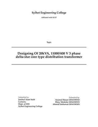 Sylhet Engineering College
Afﬁliated with SUST
Topic
Designing Of 20kVA, 11000/400 V 3 phase
delta-star core type distribution transformer
Submitted to:
Janibul Alam Soeb
Lecturer,
Dept. of EEE
Sylhet Engineering College
Submitted by:
Anamul Hasan (2016338532)
Bijoy Talukdar (2016338533)
Ahmed Sakhawat (2016338545)
 