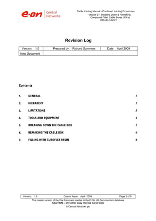 Cable Jointing Manual - Combined Jointing Procedures
Module 21 Breaking Down & Remaking
Compound Filled Cable Boxes (11kV)
OD-NE-CJM.21

Revision Log
Version: 1.0

Prepared by: Richard Summers

Date: April 2009

New Document

Contents
1. 

GENERAL

3 

2. 

HIERARCHY

3 

3. 

LIMITATIONS

3 

4. 

TOOLS AND EQUIPMENT

4 

5. 

BREAKING DOWN THE CABLE BOX

5 

6. 

REMAKING THE CABLE BOX

6 

7. 

FILLING WITH GUROFLEX RESIN

8 

Version: 1.0

Date of Issue: April 2009

Page 2 of 8

The master version of the this document resides in the E.ON UK Documentum database
CAUTION – any other copy may be out of date
© Central Networks plc

 