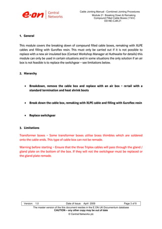 Cable Jointing Manual - Combined Jointing Procedures
Module 21 Breaking Down & Remaking
Compound Filled Cable Boxes (11kV)
OD-NE-CJM.21

1. General
This module covers the breaking down of compound filled cable boxes, remaking with XLPE
cables and filling with Guroflex resin. This must only be carried out if it is not possible to
replace with a new air insulated box (Contact Workshop Manager at Huthwaite for details) this
module can only be used in certain situations and in some situations the only solution if an air
box is not feasible is to replace the switchgear – see limitations below.
2. Hierarchy

•

Breakdown, remove the cable box and replace with an air box – re-tail with a
standard termination and heat shrink boots

•

Break down the cable box, remaking with XLPE cable and filling with Guroflex resin

•

Replace switchgear

3. Limitations
Transformer boxes – Some transformer boxes utilise brass thimbles which are soldered
onto the cable ends. This type of cable box can not be remade.
Warning before starting – Ensure that the three Triplex cables will pass through the gland /
gland plate on the bottom of the box. If they will not the switchgear must be replaced or
the gland plate remade.

Version: 1.0

Date of Issue: April 2009

Page 3 of 8

The master version of the this document resides in the E.ON UK Documentum database
CAUTION – any other copy may be out of date
© Central Networks plc

 
