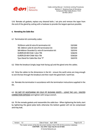 Cable Jointing Manual - Combined Jointing Procedures
Module 21 Breaking Down & Remaking
Compound Filled Cable Boxes (11kV)
OD-NE-CJM.21

5.10 Remake all gaskets, replace any sheared bolts / set pins and remove the taper from
the end of the gland by cutting with a hacksaw to provide the largest aperture possible.

6. Remaking the Cable Box

6.1 Termination kit commodity codes:
70/95mm solid Al retro-fit termination kit
185 -300mm solid Al retro-fit termination kit
300-400mm Stranded Cu retro-fit termination kit
GUROFLEX-MV-C530 5.3Ltr TIN
GUROFLEX-MV-C1000 10Ltr TIN
Tyco Gland for Cable Box Size "Y"

5321200
5321240
5321310
5336310
5336320
5503170

6.2 Slide the breakout (single, large hole facing up) and the gland onto the cables.

6.3 Strip the cables to the dimensions in the kit – ensure the earth wires are long enough
to exit the box through the breakout and then reach the gland bolt / earth bar.

6.4 Remake the termination in accordance with the termination instructions supplied in the
Kit.

6.5 DO NOT FIT HEATSHRINK OR COLD FIT BUSHING BOOTS – LEAVE THE LUG / BOLTED
CONNECTION EXPOSED and tighten with torque wrench.

6.6 Fit the remade gaskets and reassemble the cable box – When tightening the bolts, start
by tightening the gland plate bolts otherwise the bottom gasket will not be compressed
and may leak.

Version: 1.0

Date of Issue: April 2009

Page 6 of 8

The master version of the this document resides in the E.ON UK Documentum database
CAUTION – any other copy may be out of date
© Central Networks plc

 