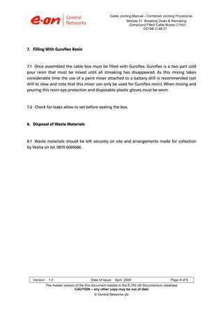 Cable Jointing Manual - Combined Jointing Procedures
Module 21 Breaking Down & Remaking
Compound Filled Cable Boxes (11kV)
OD-NE-CJM.21

7. Filling With Guroflex Resin

7.1 Once assembled the cable box must be filled with Guroflex. Guroflex is a two part cold
pour resin that must be mixed until all streaking has disappeared. As this mixing takes
considerable time the use of a paint mixer attached to a battery drill is recommended (set
drill to slow and note that this mixer can only be used for Guroflex resin). When mixing and
pouring this resin eye protection and disposable plastic gloves must be worn.

7.2 Check for leaks allow to set before sealing the box.

8. Disposal of Waste Materials

8.1 Waste materials should be left securely on site and arrangements made for collection
by Veolia on tel. 0870 6060686.

Version: 1.0

Date of Issue: April 2009

Page 8 of 8

The master version of the this document resides in the E.ON UK Documentum database
CAUTION – any other copy may be out of date
© Central Networks plc

 