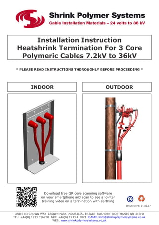 Installation Instruction
Heatshrink Termination For 3 Core
Polymeric Cables 7.2kV to 36kV
* PLEASE READ INSTRUCTIONS THOROUGHLY BEFORE PROCEEDING *
UNITS E3 CROWN WAY CROWN PARK INDUSTRIAL ESTATE RUSHDEN NORTHANTS NN10 6FD
TEL: +44(0) 1933 356758 FAX: +44(0) 1933 413821 E-MAIL:info@shrinkpolymersystems.co.uk
WEB: www.shrinkpolymersystems.co.uk
INDOOR OUTDOOR
ISSUE DATE: 21.02.17
Download free QR code scanning software
on your smartphone and scan to see a jointer
training video on a termination with earthing
 