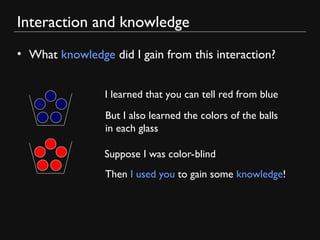 Interaction and knowledge
• What knowledge did I gain from this interaction?
I learned that you can tell red from blue
But I also learned the colors of the balls
in each glass
Suppose I was color-blind
Then I used you to gain some knowledge!
 