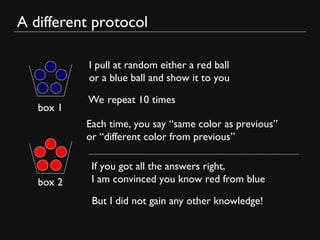 A different protocol
box 1
box 2
I pull at random either a red ball
or a blue ball and show it to you
Each time, you say “same color as previous”
or “different color from previous”
We repeat 10 times
If you got all the answers right,
I am convinced you know red from blue
But I did not gain any other knowledge!
 