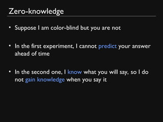 Zero-knowledge
• Suppose I am color-blind but you are not
• In the first experiment, I cannot predict your answer
ahead of time
• In the second one, I know what you will say, so I do
not gain knowledge when you say it
 