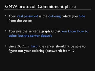 GMW protocol: Commitment phase
• Your real password is the coloring, which you hide
from the server
• You give the server a graph G that you know how to
color, but the server doesn’t
• Since 3COL is hard, the server shouldn’t be able to
figure out your coloring (password) from G
 