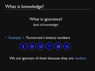 What is knowledge?
• Example 1: Tomorrow’s lottery numbers
What is ignorance?
(lack of knowledge)
2 31 12 7 28 11
We are ignorant of them because they are random
 